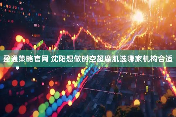 盈通策略官网 沈阳想做时空超魔肌选哪家机构合适
